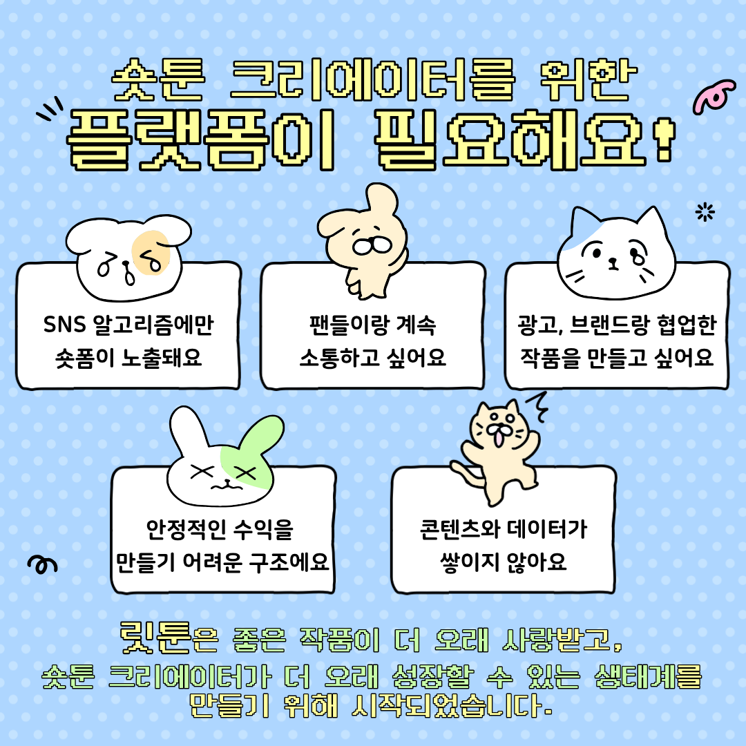 숏툰에 크리에이터를 위한 플랫폼이 필요해요! 
SNS 알로리즘에만 숏폼이 노출되요. 팬들이랑 계속 소통하고 싶어요. 광고, 브랜드랑 협업한 작품을 만들고 싶어요. 안정적인 수익을 만들기 어려운 구조예요. 콘텐츠와 데이터가 쌓이지 않아요.
릿툰은 좋은 작품이 더 오래 사랑받고, 숏툰 크리에이터가 더 오래 성장 할 수 있는 생태계를 만들기 위해 시작되었습니다.