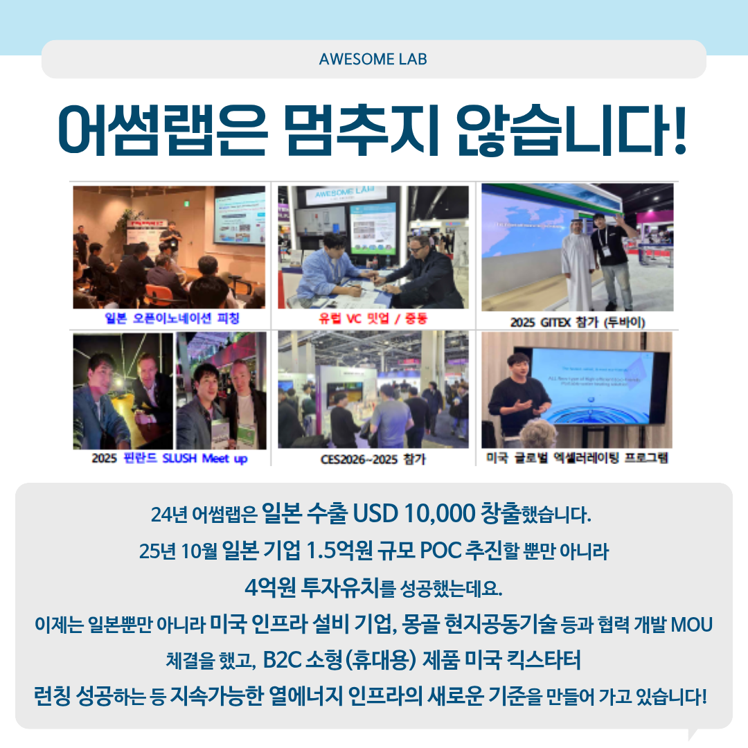 어썸랩은 멈추지 않습니다! 24년 어썸랩은 일본 수출 USD 10,000 창출했습니다. 25년 10월 일본기업 1.5억원 규모 PoC 추진할뿐만아니라4억원 투자유치를 성공했는데요. 이제는 일본뿐만 아니라 미국 인프라 설비 기업, 몽골 현지공동기술등과 협력 개발 MOU 체결을 했고, B2C 소형 （휴대용） 제품 미국 킥스타터 런칭 성공하는 등 지속 가능한 열에너지 인프라의 새로운 기준을 만들어 가고 있습니다!