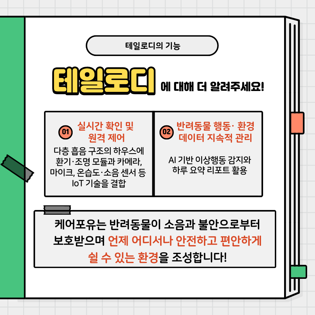 테일로디의 기능에 대해 더 알려주세요!
01 실시간 확인 및 원격 제어
- 다층 흡음 구조의 하우스에환기-조명 모듈과 카메라,마이크, 온습도, 소음센서등 loT 기술을 결합
02 반려동물 행동-환경 데이터 지속적 관리
- AI 기반 이상행동 감지와 하루 요약 리포트 활용
케어포유는 반려동물이 소음과 불안으로부터 보호받으며 언제 어디서나 안전하고 편안하게쉴 수 있는 환경을 조성합니다!