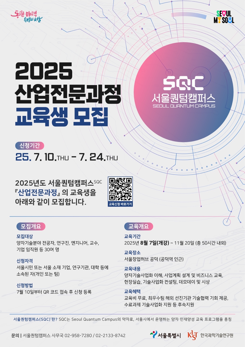 2025산업전문과정교육생 모집 서울퀀텀캠퍼스 SEOUL QUANTUM CRMPUE
신청기간 25.7. ID.THU - 7. 24.THU
2025년도 서울퀀텀캠퍼스 『산업전문과정』의 교육생을아래와 같이 모집합니다.
교요신정 바로가기
모집개요
교육개요
모집대상
양자기술분야 전공자, 연구진，엔지니어, 교수,기업 임직원 등 30여 명
신청자격
서울시민 또는 서울 소재 기업, 연구기관, 대학 등에소속된 자（개인 또는 팀）
신청방법
7월 10일부터 QR 코드 접속 후 신청 등록
교육기간
2025년 8월 7일（개강） ~ 11 월 20일 （총 50시간 내외）
교육장소
서울창업허브 공덕 （공덕역 인근）
교육내용
양자기술사업화 이해, 사업계획 설계 및 비즈니스 교육,현장실습, 기술사업화 컨설팅, 데모데이 및 시상
교육혜택
교육비 무료, 최우수팀 해외 선진기관 기술협력 기회 제공,수료과제 기술사업화 지원 등 후속지원
서울퀀텀캠퍼스（ SQC） ’란? SQC는 Seoul Quantum Campus의 약자로, 서울시에서 운영하는 양자 인재양성 교육 프로그램을 총칭
문의 | 서울퀀텀캠퍼스 사무국 02-958-7280 / 02-2133-8742
서울특별시KRT한국과학기술연구원