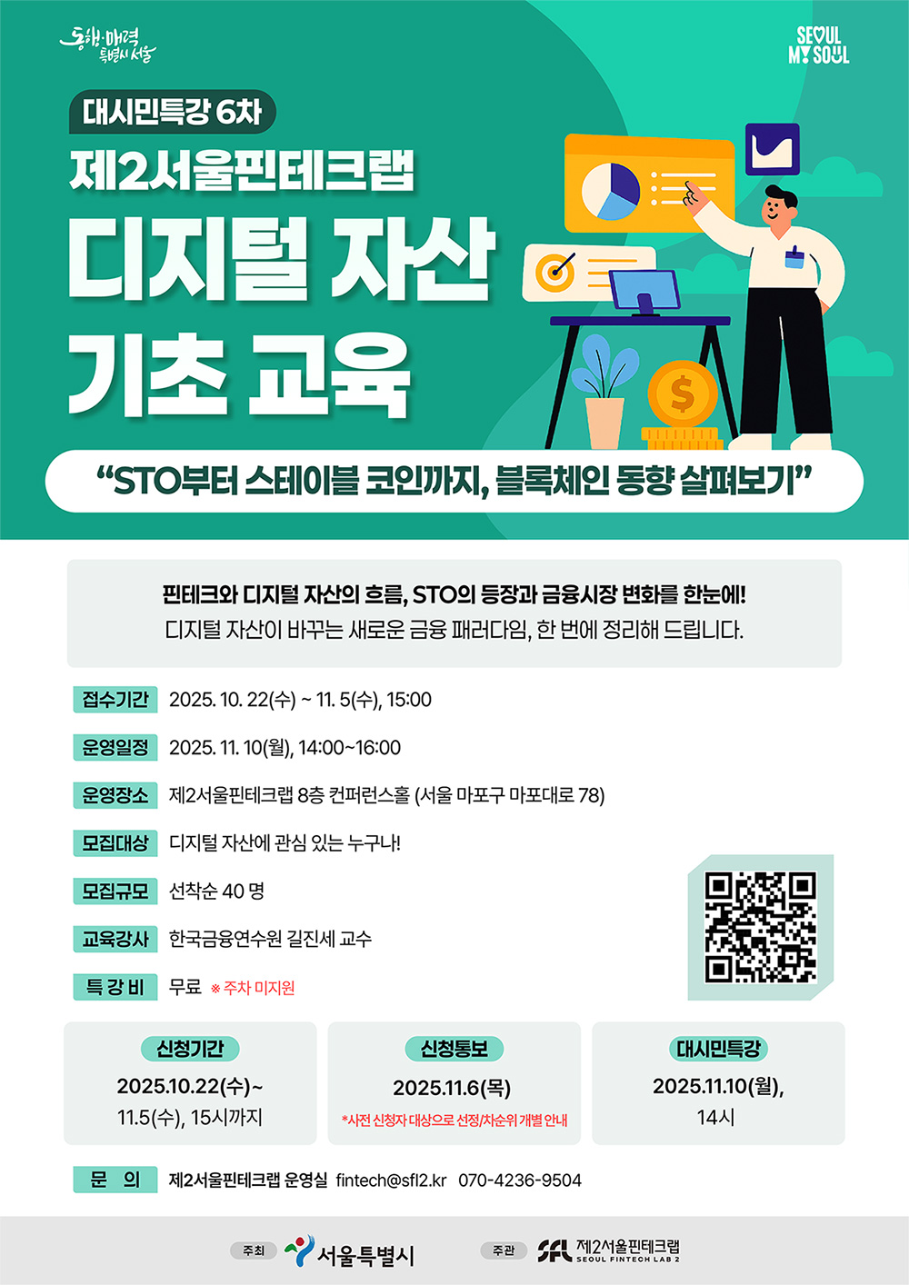 서울특별시에서 시민의 디지털 금융 이해도 제고 및 활용 역량 강화를 위해   대시민 핀테크 특강 6차를 개최하오니, 관심 있는 분들의 많은 참여 바랍니다.        < 특강 개요 >  ㅇ 일시 : 2025. 11. 10. (월) 14:00~16:00  ㅇ 장소 : 서울 마포구 마포대로 78, 자람빌딩 8층 교육장 (제2서울핀테크랩)  ㅇ 주제 : STO부터 스테이블 코인까지, 블록체인 동향 살펴보기  ㅇ 강사 : 한국금융연수원 길진세 교수  ㅇ 모집기간 : 2025. 10. 22.(수) ~ 11. 5.(수), 15:00     ※  11. 6.(목), 신청자 대상 문자 및 메일 발송 예정이며, 무응답 시 차순위자에게 기회 부여  ㅇ 모집대상 : 디지털 자산에 관심 있는 누구나  ㅇ 모집규모 : 선착순 40인 이내  ㅇ 신청링크 : https://seoulfintechlab2.startup-plus.kr/project/PRJ006237  ㅇ 참가비 : 무료  ㅇ 문의처 : fintech@sfl2.kr, 070-4236-950