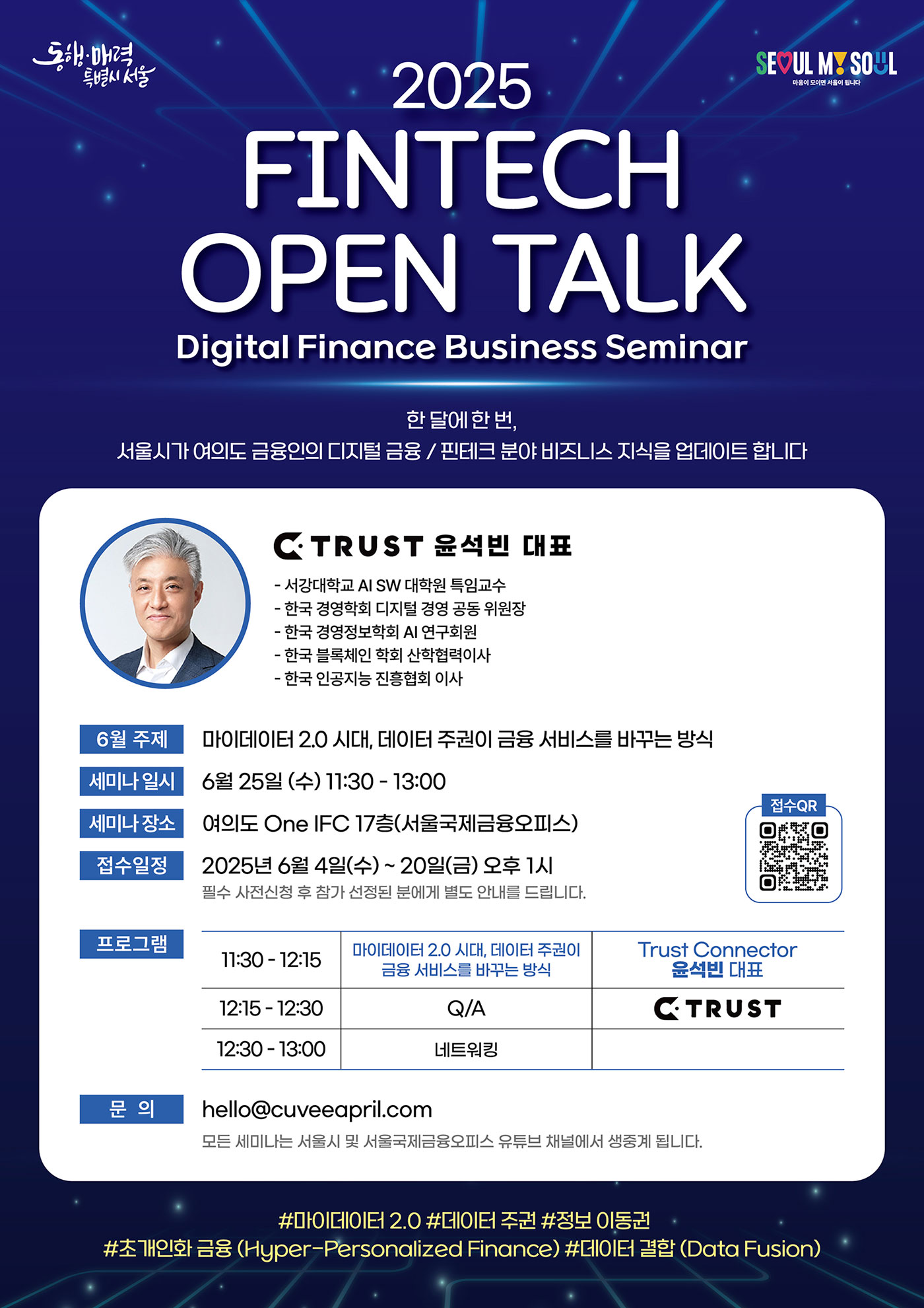 서울시가 여의도 금융인의 디지털 금융/핀테크 분야 비즈니스 지식을 업데이트합니다
마음이 모이면 서울이 됩니다 C TRUST 윤석빈 대표
- 서강대학교 AI SW 대학원 특임교수
- 한국경영학회 디지털 경영 공동 위원장
-한국경영정보학회 AI 연구회원
- 한국 블록체인 학회 산학협력이사
-한국 인공지능 진흥협회 이사 
6월 주제
마이데이터 2.0 시대, 데이터 주권이 금융 서비스를 바꾸는 방식
세미나 일시 6월 25일 (수) 11:30 - 13:00
세미나장소 여의도 One IFC 17층(서울국제금융오피스)접수 QR 접수일정 2025년 6월 4일(수) ~ 20일(금) 오후 1시 필수 사전신청 후 참가 선정된 분에게 별도 안내를 드립니다.
프로그램
11:30-12:15
마이데이터 2.0 시대, 데이터 주권이 금융 서비스를 바꾸는 방식
Trust Connector 윤석빈 대표
12:15-12:30
Q/A
C TRUST
네트워킹
문의
12:30-13:00
hello@cuveeapril.com
모든 세미나는 서울시 및 서울국제금융오피스 유튜브 채널에서 생중계 됩니다.
？#마이데이터 2.0 #데이터주권 #정보 이동권
#초개인화 금융 (Hyper-Personalized Finance) #데이터 결합 (Data Fusion)