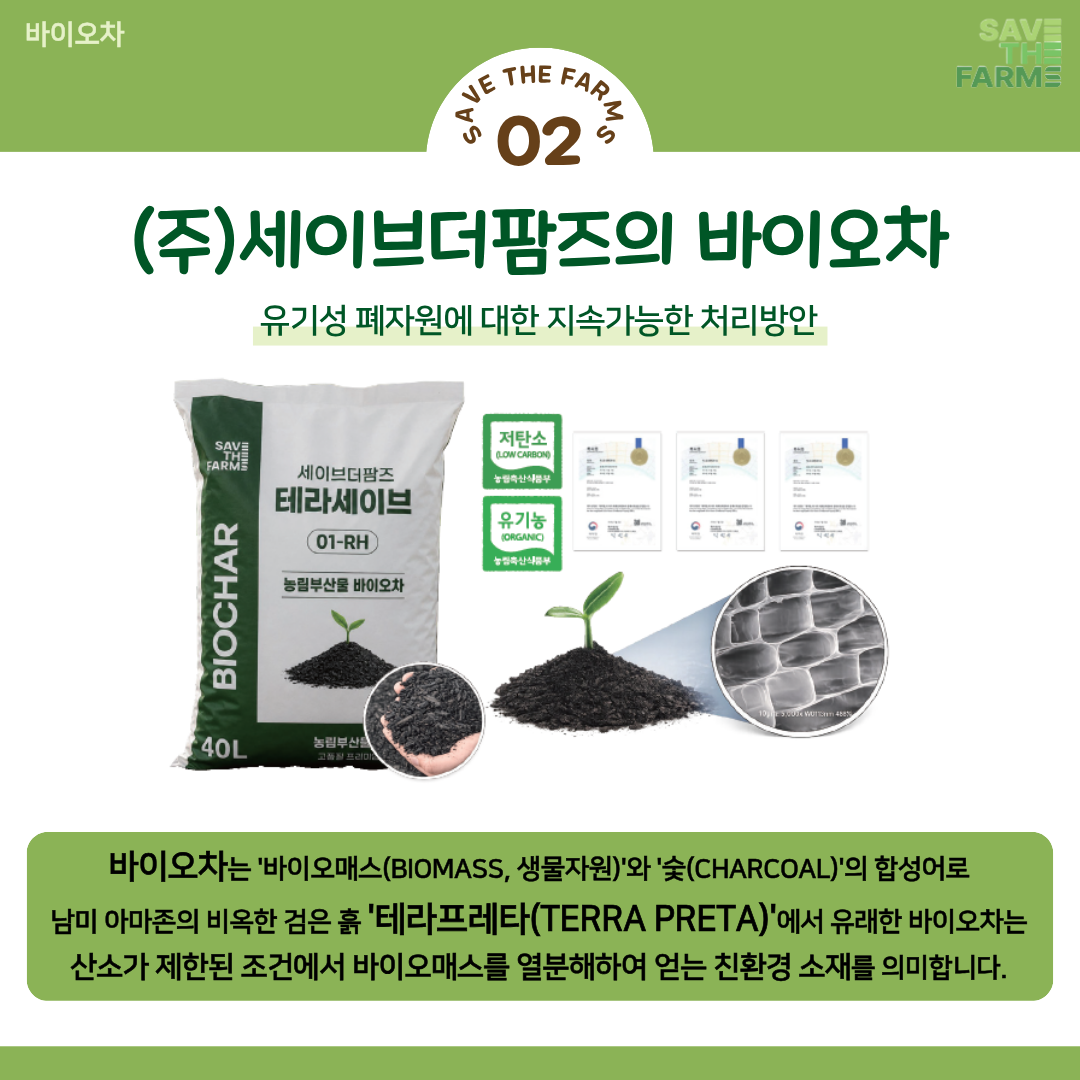 (주)세이브더팜즈의 바이오차
유기성 폐자원에 대한 지속가능한 처리방안
바이오차는 바이오매스(BIOMASS, 생물자원)와 숯(CHARCOAL)의 합성어로 남미 아마존의 비옥한 검은 흙 테라프레타(TERRA PRETA)에서 유래한 바이오차는 산소가 제한된 조건에서 바이오매스를 열분해하여 얻는 친환경 소재를 의미합니다.