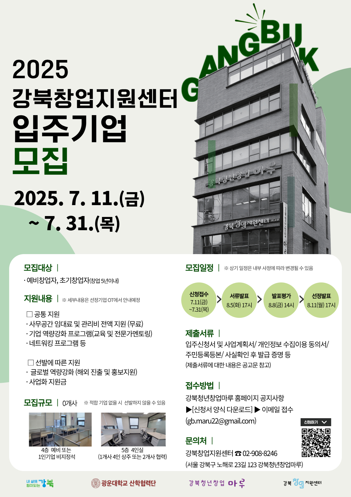 ○ 건명 : 2025년 강북창업지원센터 입주기업 모집
○ 모집 기간 : ~ 7. 31.(목)까지
○ 모집 대상 : 공고일 기준 서울시에 주민등록 또는 생활권을 두고있는 자 중 만 15세 이상 예비창업자 또는 5년이내 기창업자
○ 모집 규모 : 0개사
o 4층 - 예비 또는 1인기업 비지정석
o 5층 - 4인실(1개사 4인상주 또는 2개사 협력)
o 입주공간 : 서울특별시 강북구 노해로 23길 123, 4~5층(강북청년창업마루)
○ 지원 내용
o 공간·시설 지원 : 임대료 및 관리비 전액 지원 등
o 사업화 성장지원 : 사업화 지원금 및 글로벌 역량강화 프로그램(선정기업에 한함) 등
o 창업전문 프로그램 제공 : 전문가 컨설팅 제공, 입주기업 역량강화 교육, 네트워킹데이 등
o 기타 혜택 : 광운대학교 창업지원 프로그램 연계 참여지원 등
○ 입주기간 : 입주일로부터 ~ 2025년 12월 31일(입주기간은 중간평가을 포함 최대 3년)
○ 지원방법 : 제출 서류 작성 후 이메일 신청 (gb.maru22@gmail.com)