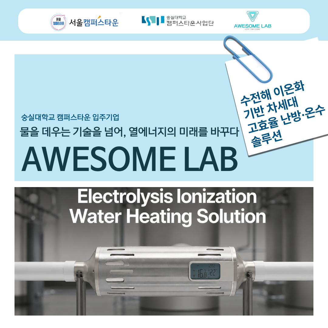 숭실대학교 캠퍼스타운 입주기업 물을 데우는 기술을 넘어, 열에너지의 미래를 바꾸다 AWESOME LAB 수전해 이온화 기반 차세대 고효율 난방, 온수 솔루션 Electrolysis lonization Water Heating Solution
