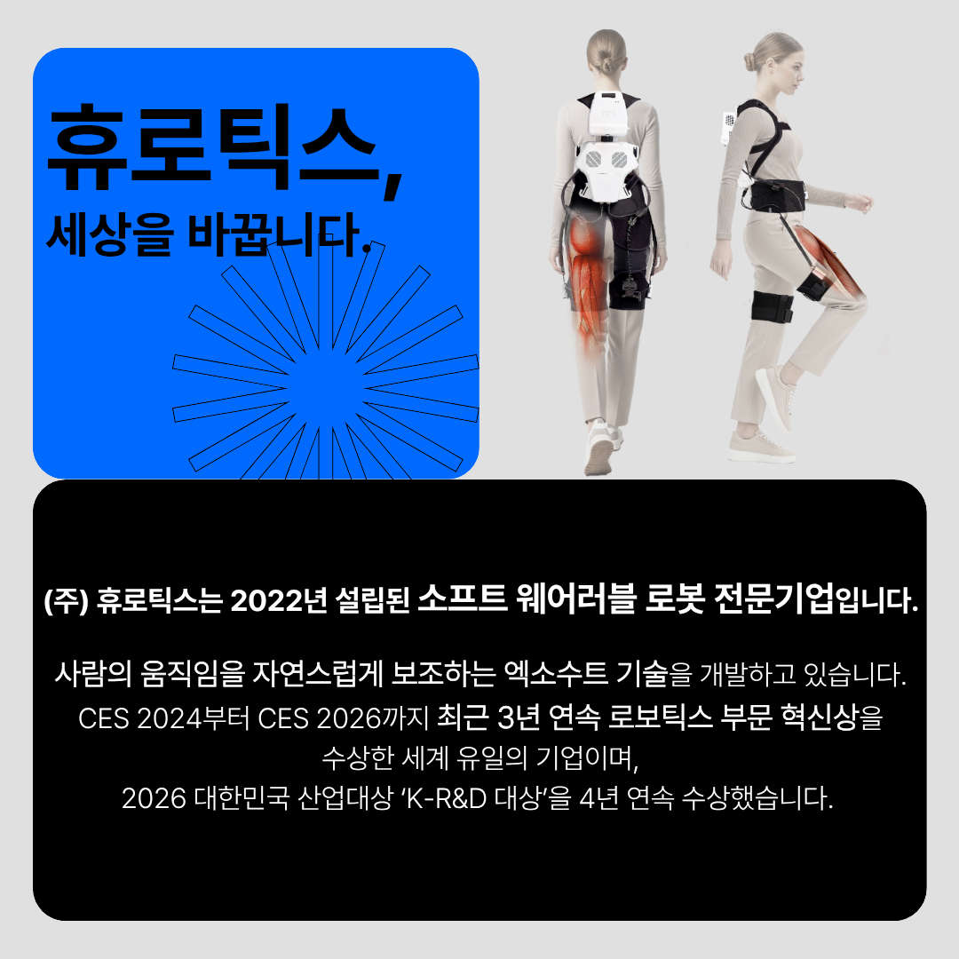 휴로틱스, 세상을 바꿉니다. (주)휴로틱스는 2022년 설립된 소프트 웨어러블 로봇 전문기업입니다. 사람의 움직임을 자연스럽게 보조하는 엑소수트 기술을 개발하고 있습니다. CES 2024부터 CES 2026까지 최근 3년 연속 로보틱스 부문 혁신상을수상한 세계 유일의 기업이며,
2026 대한민국 산업대상 K-R&D 대상'을 4년 연속 수상했습니다.