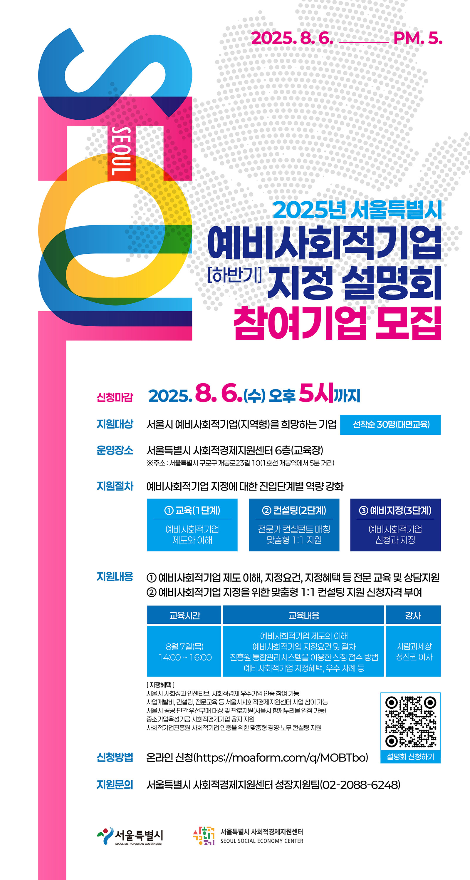 2025- 8.6. PM. 5.
2025녕?서울특별시
［하반기］
신청마감 2025.8.6？（수） 오후 5시까지
지원대상 서울시 예비사회적기업（지역형）을 희망하는 기업
선착순 30명（대면교육）
운영장소 서울특별시 사회적경제지원센터 6층（교육장）
※주소: 서울특별시 구로구 개봉로23길 10（ 1 호선 개봉역에서 5분 거리）
지원절차 예비사회적기업 지정에 대한 진입단계별 역량 강화
① 교육（ 1 단계）
ⓒ컨설팅（ 2단계）
③ 예비지정（ 3단계）
예비사회적기업제도와 이해
전문가 컨설턴트 DH 칭맞춤형 1： 1 지원
예비사회적기업신청과 지정
지원내용 ① 예비사회적기업 제도 이해, 지정요건, 지정혜택 등 전문 교유 및 상담지원ⓒ 예비사회적기업 지정을 위한 맞춤형 1： 1 컨설팅 지원 신청자격 부여
교육시간 서 교육내용
I 강사
예비사회적기업 제도의 이해
8월 7일（목） 예비사회적기업 지정요건 및 절차 사람과세상14：00 ~ 16：00 진흥원 통합관리시스템을 이용한 신청 접수 방법 정진권 이사예비사회적기업 지정혜택, 우수 사레 등
［지정혜택］
서울시 사회성과 인센티브, 사회적경제 우수기업 인증 참여 가능
사업개발비, 컨설팅, 전문교유 등 서울시사회적경제지원센터 사업 참여 가능
서울시 공공？민간우선구DH 대상및 판로지원（서울시 함께누리몰입점 가능）중소기업유성기금 사회적경제기업 융자 지원
사회적기업진흥원 사회적기업 인증을 위한 맞춤형 경영？노무 컨설팅 지원
신청방법 온라인 신청 (https://moaform.eom/q/MOBTbo)
설명회 신청하기
지원문의 서울특별시 사회적 경제지원센터 성장지원팀 （ 02-2088-6248）
리 서 움트벼 시
▲ 서울특별시 사회적경제지원센터 I SEOUL SOCIAL ECONOMY CENTER