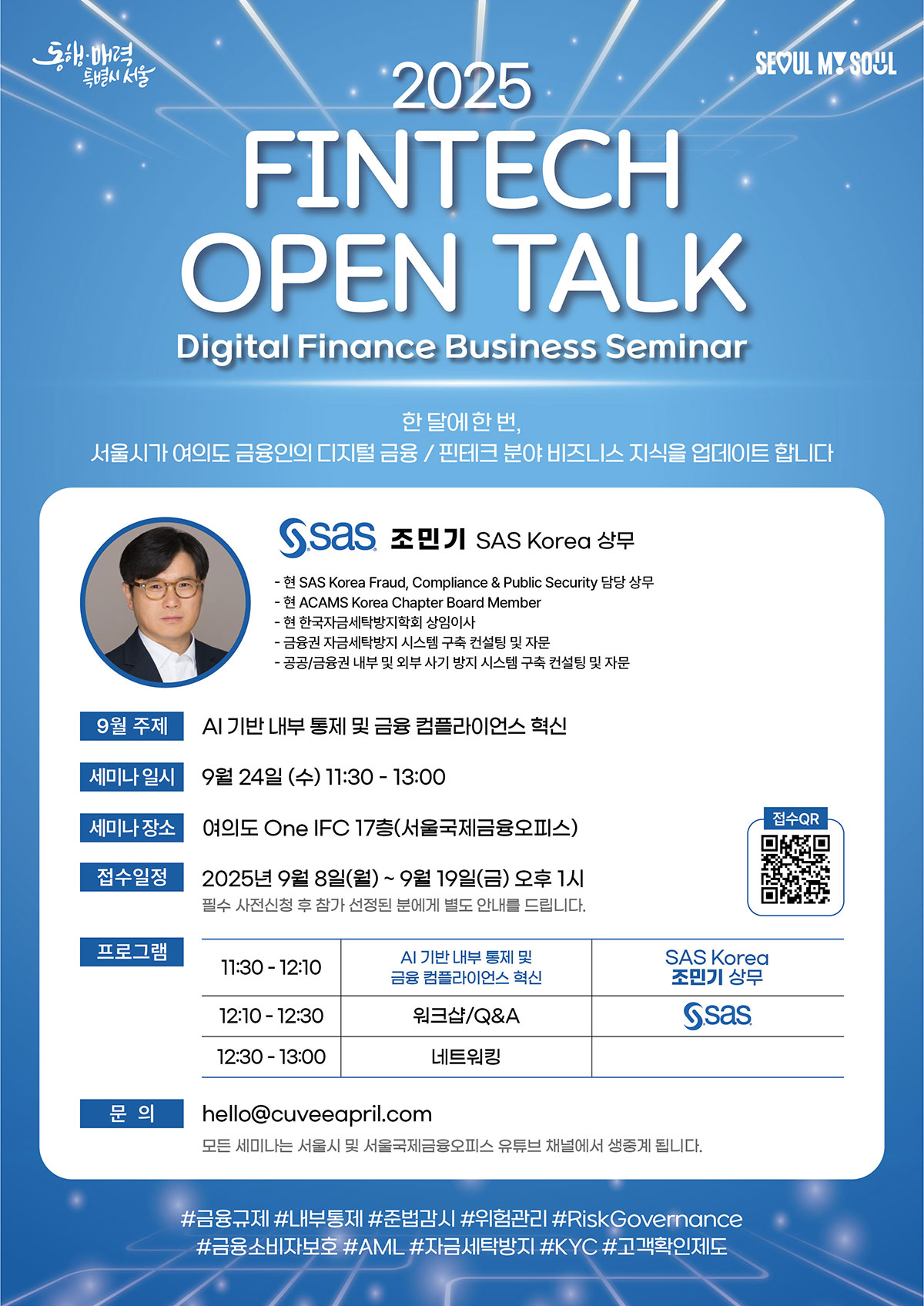 "2025 FINTECH OPEN TALK”- Digital Finance Business Seminar 서울시에서 금융 및 핀테크 기업, 유관기관 종사자 분들을 대상으로 디지털금융 전문세미나 'FINTECH OPEN TALK - [9월] Digital Finance Business Seminar'를 개최합니다. 관심있는 분들의 많은 참여 부탁드립니다. < 디지털금융 전문세미나 개요 (9월) > ○ 행 사 명 : "2025 FINTECH OPEN TALK”- Digital Finance Business Seminar ○ 주    제 : AI 기반 내부 통제 및 금융 컴플라이언스 혁신 ○ 연    사 : SAS Korea 조민기 상무 ○ 일    시 : 2025.9.24.(수) 11:30 ○ 장    소 : 여의도 One IFC 17층(서울국제금융오피스)                                      ○ 대    상 : 금융 및 핀테크 기업, 유관기관 종사자, 관련 업무 취·창업 희망자 등