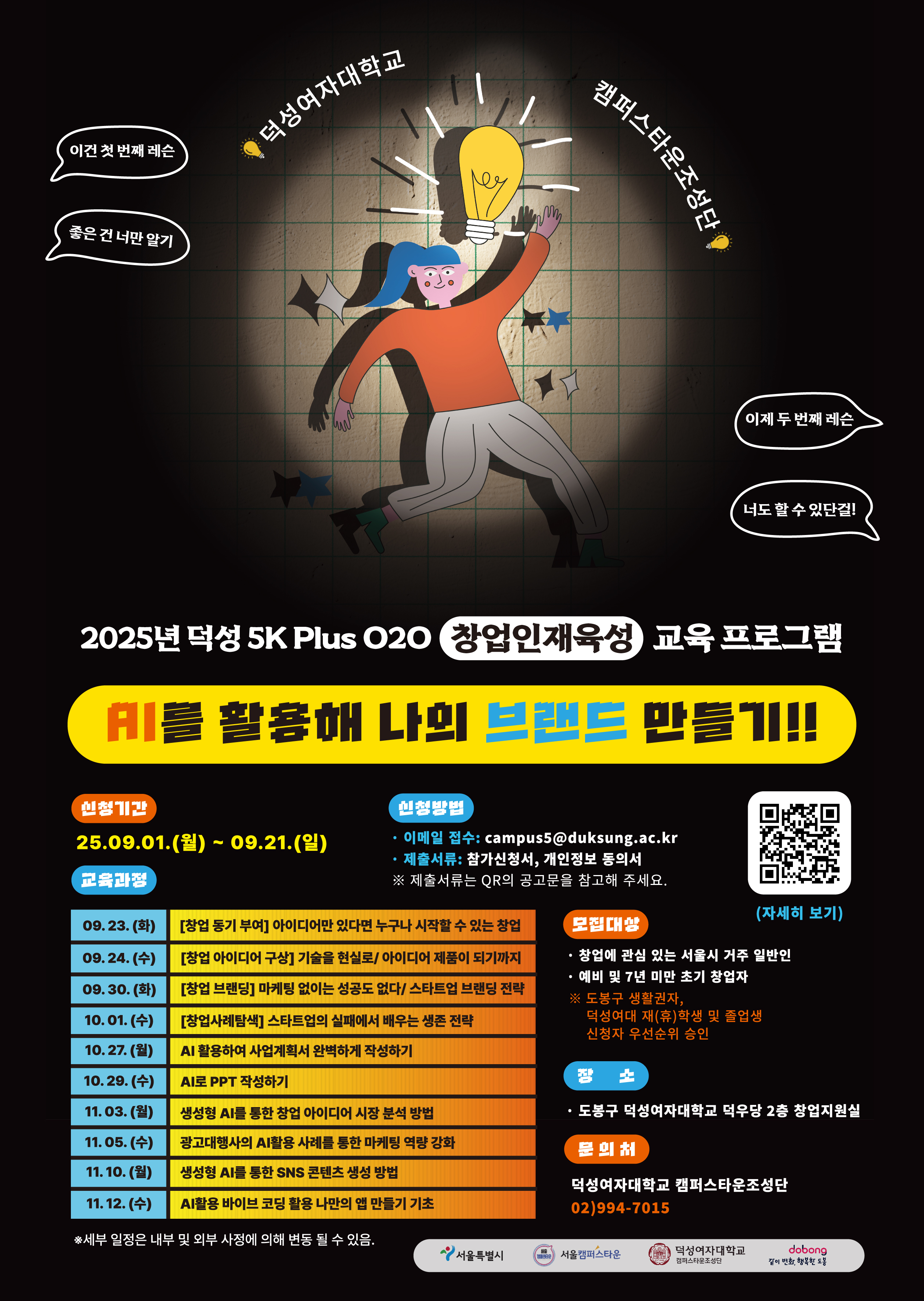 2025년 덕성여자대학교 캠퍼스타운사업 『덕성 5K Plus O2O 창업인재육성 교육 프로그램』참가자를 모집합니다:)  덕성여자대학교 캠퍼스타운조성단은  1. 창업에 관심 있는 청년 예비 창업자 및 유망 초기 창업자를 발굴하여,  단계별 창업 비교과 강의를 통해 우수한 창업 전문가를 양성하여 준비된 창업기업 CEO로 양성하는 목적이 있습니다. 2. 덕성여자대학교 학생들, 일반인 청년에게 창업 전문교육 과정을 진행하고 청년의 역량강화를 통해 창업인재를 발굴 육성하고 취업 및 창업의 단계로 가는 계기 및 발판을 도모하고 있습니다.  이번 교육 프로그램 "AI를 활용해 나만의 브랜드 만들기!!"를 통하여 창업은 생각보다 어렵지 않다는 것을 느끼게 되는 계기가 되었으면 합니다.  많은 관심 부탁드립니다.   ♥ 신청기간 25.09.01.(월) ~ 09.21.(일) 23:59까지  ♥ 모집대상 · 창업에 관심 있는 서울시 거주 일반인 · 예비 및 7년 미만 초기 창업자 ※ 도봉구 관내 소재 직장인, 도봉구 거주자(도봉구 거주자는 신청일 현재 본인의 주민등록상 주소지가 도봉구인 자), 덕성여대 재(휴)학생 및 졸업생 신청자는 우선순위 승인함.(우선순위 승인의 경우는 증빙이 가능한 서류를 함께 제출해 주세요.)  ♥ 신청방법 · 덕성여대 학생인 경우 딜라이트 비교과 프로그램 참여 신청 가능 및 이메일 참여 신청도 가능(단, 이메일만 접수 시 마일리지 부여X) · 그 외 일반인의 경우 이메일 접수  · 이메일 접수: campus5@duksung.ac.kr · 제출서류: 참가신청서, 개인정보 동의서 ※ 첨부 서류를 참고해 주세요. ※ 우선순위 승인의 경우 증빙 서류를 함께 제출해 주세요.  ♥ 장소 · 도봉구 덕성여자대학교 덕우당 2층 창업지원실(오프라인 교육으로 진행)  ♥ 교육 과정 (시간은14:00~16:00로 통일) ·  1,2 트랙 중복 신청 가능 [1트랙: 일반창업 교육]  · 09. 23. (화): [창업 동기 부여] 아이디어만 있다면 누구나 시작할 수 있는 창업 · 09. 24. (수): [창업 아이디어 구상] 기술을 현실로/ 아이디어 제품이 되기까지 · 09. 30. (화): [창업 브랜딩] 마케팅 없이는 성공도 없다/ 스타트업 브랜딩 전략 · 10. 01. (수): [창업사례탐색] 스타트업의 실패에서 배우는 생존 전략  [2트랙: AI활용 교육] · 10. 27. (월): AI 활용하여 사업계획서 완벽하게 작성하기 · 10. 29. (수): AI로 PPT 작성하기 · 11. 03. (월): 생성형 AI를 통한 창업 아이디어 시장 분석 방법 · 11. 05. (수): 광고대행사의 AI활용 사례를 통한 마케팅 역량 강화 · 11. 10. (월): 생성형 AI를 통한 SNS 콘텐츠 생성 방법 · 11. 12. (수): AI활용 바이브 코딩 활용 나만의 앱 만들기 기초  ※ 세부 일정은 내부 및 외부 사정에 의해 변동 될 수 있음.  ♥ 이수증 및 덕성여대 마일리지 지급 기준 · 일반 창업과 AI활용 교육 모두 총 10개 강의의 70% 이상 출석 시 이수증을 제공해 드리며, 이수자에 한하여 추첨을 통해 응원의 선물을 드립니다.(개별연락예정)  · 덕성여대 마일리지 지급은 신청한 각 트랙 강의의 50% 이상 출석 시와 딜라이트 내 설문조사까지 진행 완료 시 지급.  ♥ 문의처 · 덕성여자대학교 캠퍼스타운조성단 02)994-7015