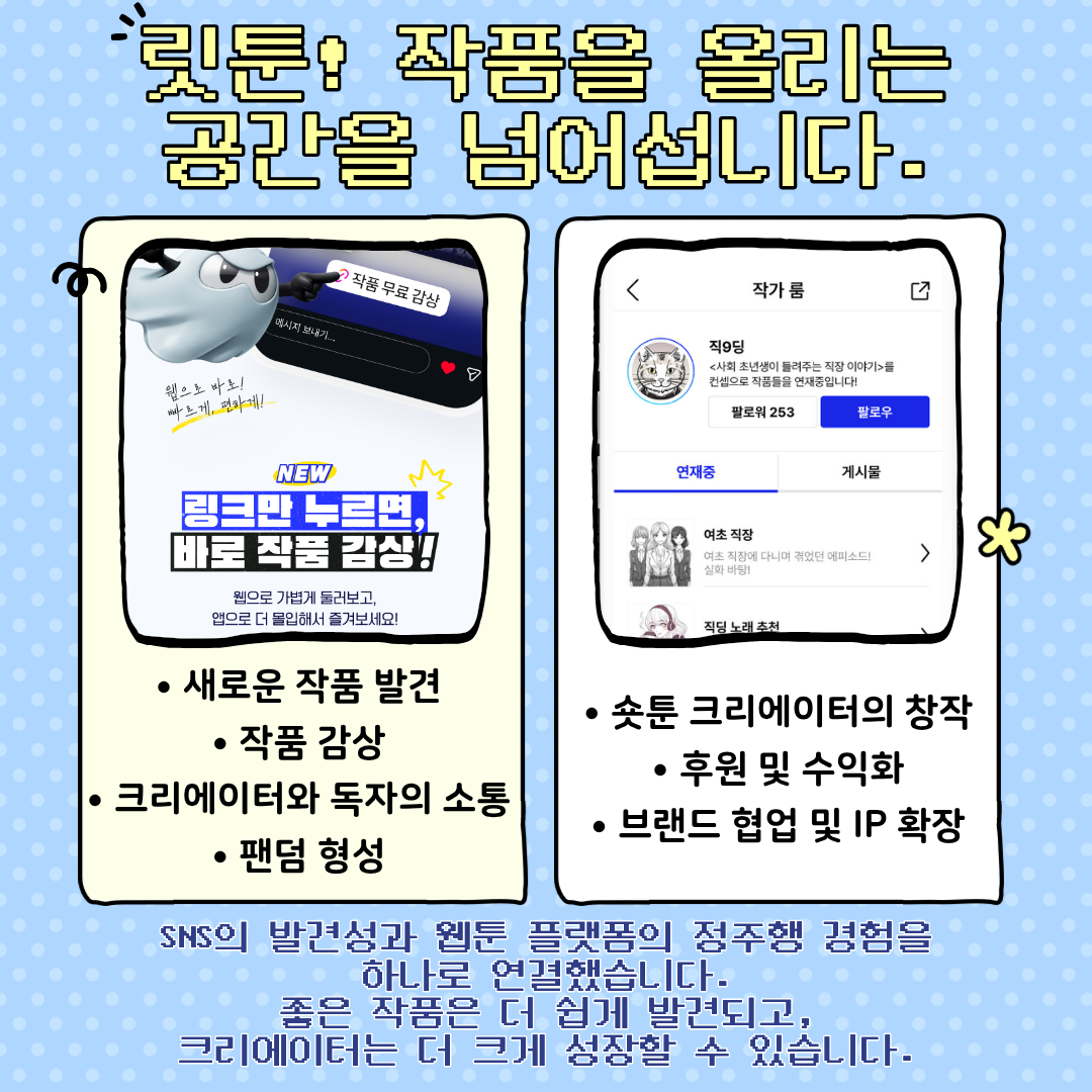 릿툰! 작품을 올리는 공간을 넘어섭니다.
？ 새로운 작품 발견
？ 작품 감상
？ 크리에이터와 독자의 소통
？ 팬덤 형성
？ 숏툰 크리에이터의 창작
？ 후원 및 수익화
？ 브랜드 협업 및 IP확장
SNS의 발견성과 웹툰 플랫폼의 정주행 경험을하나로 연결했습니다.
좋은 작품은 더 쉽게 발견되고, 크리에이터는 더 크게 성장할 수 있습니다.