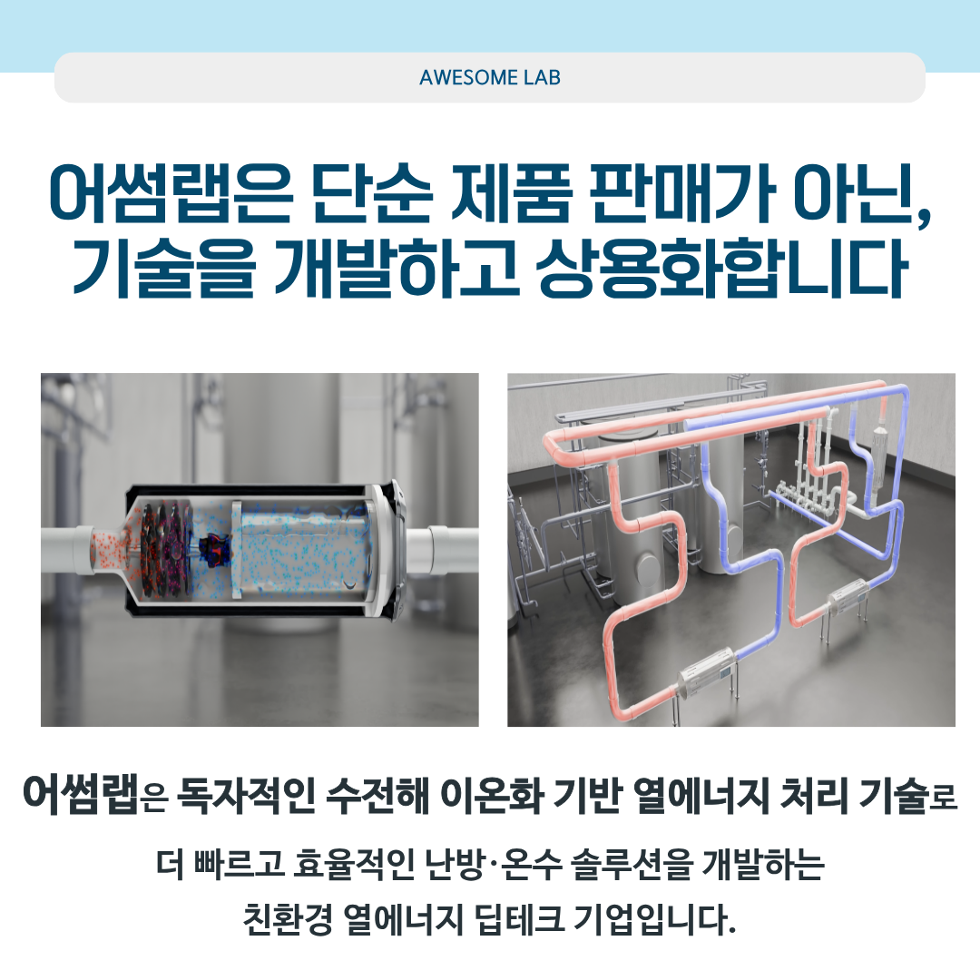 어썸랩은 단순 제품 판매가 아닌,기술을 개발하고 상용화합니다. 어썸랩은 독자적인 수전해 이온화 기반 열에너지 처리 기술로 더 빠르고 효율적인 난방.온수 솔루션을 개발하는 친환경 열에너지 딥테크 기업입니다.