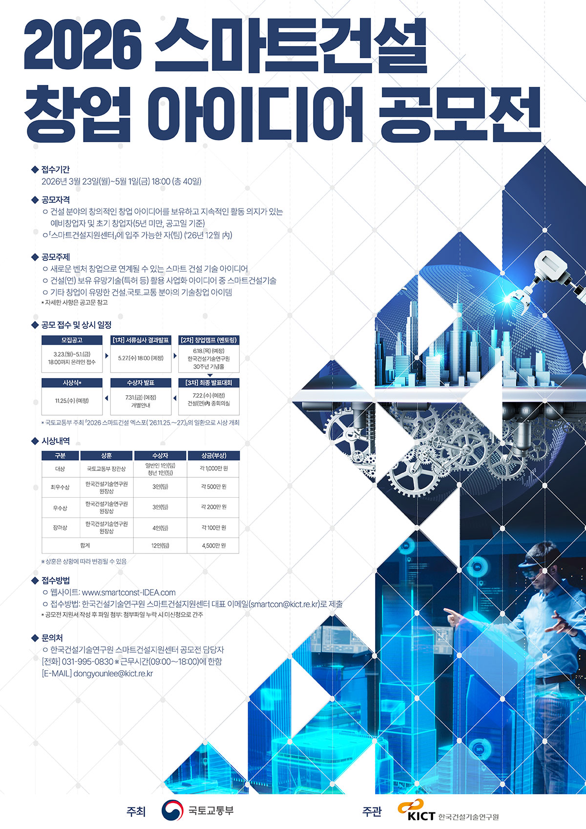 [2026 스마트건설 창업 아이디어 공모전]  1. 공모명  : 2026 스마트건설 창업 아이디어 공모전  2. 접수기간  : 2026년 3월 23일(월) ~ 5월 1일(금) 18:00까지  3. 웹사이트 :  www.smartconst-IDEA.com  4. 접수방법 : smartcon@kict.re.kr (한국건설기술연구원 스마트건설지원센터 대표  이메일 제출)  5. 공모자격      - 건설 분야 창업 아이디어를 보유한 예비창업자 및 초기창업자(5년미만, 공고일기준)      - 2026년 12월 내 스마트건설지원센터 입주 가능한 자(팀) (26년 12월)  6. 공모주제 :       - 새로운 벤처 창업으로 연계될 수 있는 스마트 건설 기술 아이디어        (AI, BIM, OSC, 건설 로봇, 데이터 인프라 등 첨단 기술 융합 분야 등)      - 건설(연) 보유 유망기술(특허 등) 활용 사업화 아이디어 중 스마트건설기술      - 기타 창업이 유망한 건설, 국토, 교통 분야의 기술창업 아이템  7. 시상 및 특전 : 총 12인(팀), 총 상금 4,500만원 규모