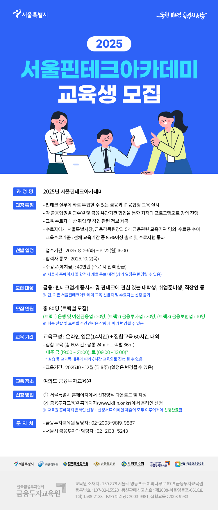 2025 서울핀테크아카데미 13기 교육생을 다음과 같이 모집하오니 핀테크 분야에 관심있는 분들의 많은 지원을 바랍니다.     □ 모집개요  ㅇ 모집인원 : 60명  ㅇ 신청기간 : ’25. 8. 26.(화) 09:00 ~ ’25. 9. 22.(월) 15:00  ㅇ 신청자격 : 일반시민 누구나 (주민등록상 주소지 무관)  ㅇ 신청방법  - 금융투자교육원www.kifin.or.kr) 홈페이지를 통한 공개 모집  ※ 회원가입 후 홈페이지 아이디, 비밀번호로 로그인  ㅇ 수강료 : 무료  ※ 수강신청시 본인부담금 40만원 예치, 수료요건 충족(출석률 85% 이상, 수료시험 통과) 시 전액 환급     □ 강의 운영 개요  ㅇ 강의기간 : ’25. 10월 3주 ~ ’25. 12월 1주 (약 8주)  ㅇ 강의내용  - (오프라인) 핀테크 공통과정, 금융업 분야별 3가지* 트랙  - (온라인) 실생활 적용 핀테크, 디지털 금융 오픈 플랫폼 소개 등  ※ 트랙분야 : 은행/카드/여전업, 금융투자업, 금융보험업  ㅇ 교육장 : 금융투자교육원 (서울시 영등포구 여의나루로 67-8)     자세한 내용은 붙임 공고문을 참고하시기 바랍니다.