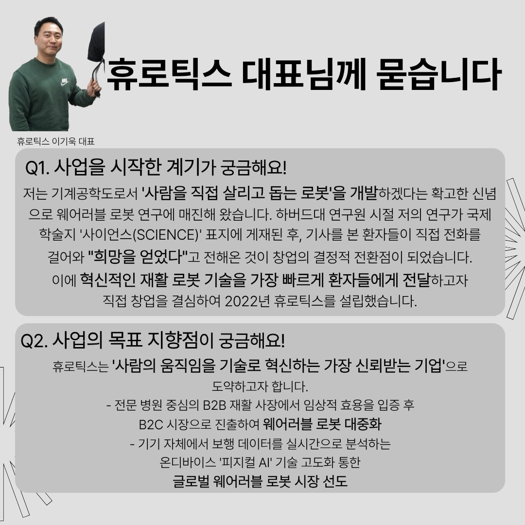 휴로틱스 대표님께 묻습니다. (휴로틱스 이기욱 대표)
Q1. 사업을 시작한 계기가 궁금해요!
저는 기계공학도로서 사람을 직접 살리고 돕는 로봇을 개발하겠다는 확고한 신념으로 웨어러블 로봇 연구에 매진해 왔습니다. 하버드대 연구원 시절 저의 연구가 국제 학술지 '사이언스(SCIENCE)1 표지에 게재된 후, 기사를 본 환자들이 직접 전화를걸어와 