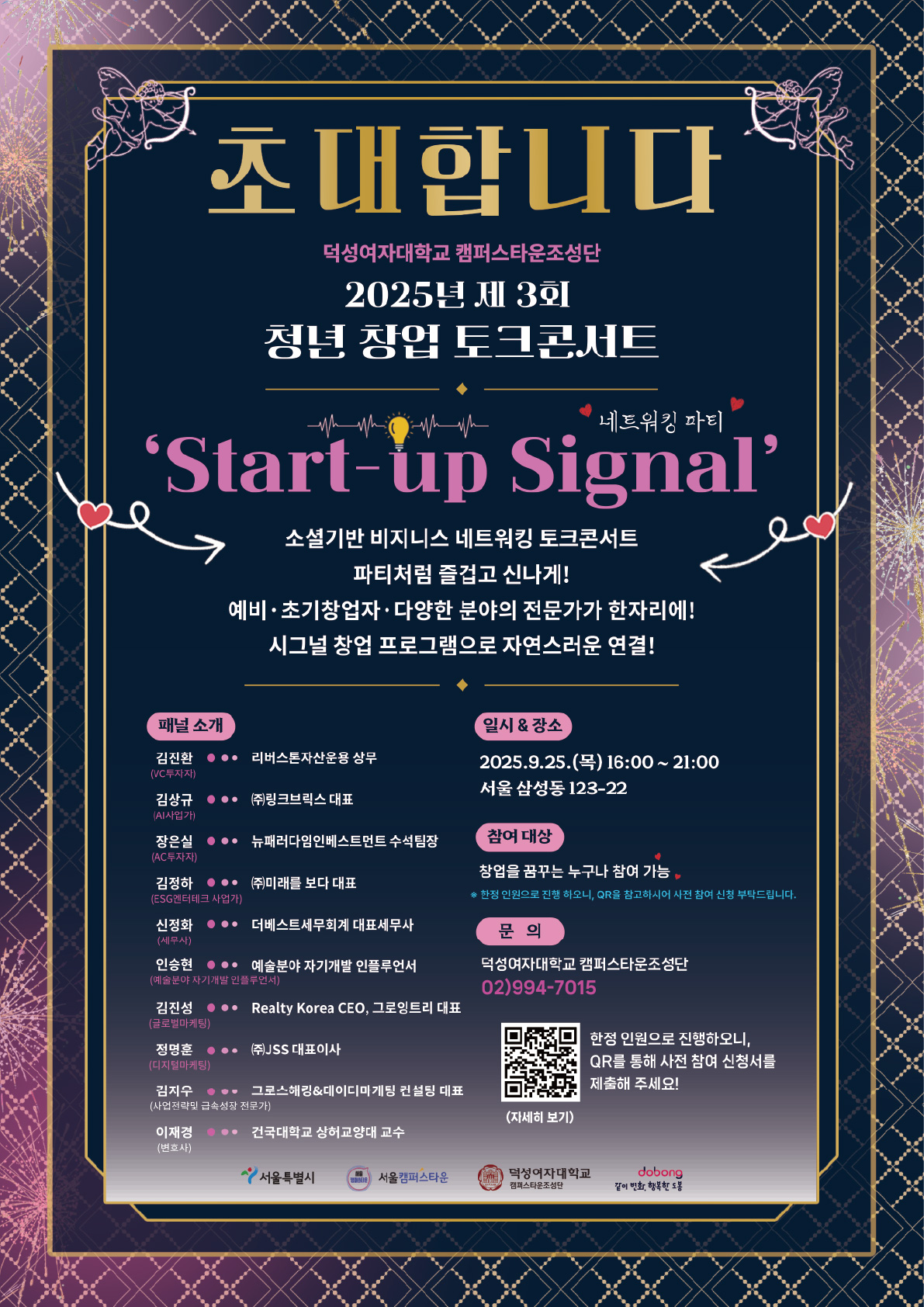 2025년 덕성여자대학교 캠퍼스타운사업 제 3회 청년 창업 토크콘서트『Start-up Signal』참가자를 모집합니다:)  "비즈니스도 파티처럼, 재밌고 즐겁게 그리고 신나게"  ？Start-up Signal’는 창업자, 예비창업자, 전문가들이 한자리에 모여 비즈니스 파트너를 자연스럽게 만나고 연결되는, 소셜 기반 토크콘서트 네트워킹 파티입니다. 딱딱한 세미나가 아닌, 즐기면서 대화하고, 서로의 키워드로 매칭되는 자유로운 공간. 아이디어는 나누고, 인연은 이어지는 스타트업 시그널!  청년들의 도전이 창업가들의 영감과 만나는 특별한 자리를 준비했습니다. 스파크 튀는 창업가들의 도전과 성장, 토크콘서트 그리고 네트워킹 프로그램입니다.  ♥ 일시 & 장소 2025년 9월 25일 (목) 16:00 ~ 21:00 서울 삼성동 123-22  ♥ 참여 대상  · 창업에 관심이 있는 일반인 · 덕성여대 캠퍼스타운 입주 및 졸업기업 · 타 대학 캠퍼스타운 입주기업 (초청기업) · 외부 창업자, 예비 및 초기창업자 등 (개별초청) · 참여 인원 최대 100명 한정  ♥ 모집 기간 2025.08.22.(금) ~ 09.23.(화) 23:59까지  ♥ 참여자 등록 방법 · 구글폼을 통한 신청 · 링크: https://forms.gle/x53nCh5bzrsBz2jk7 · 참여자 등록 완료 시 2~3일 내로 기재하신 연락처로 참가 초대장 및 안내 문자가 발송될 예정입니다. ※ 본 프로그램은 한정된 인원으로 진행되어, 초대장 및 안내 문자를 받지 못하신 경우 아쉽게도 함께하지 못하게 된 점 양해 부탁드립니다.  ♥ 초청 패널 소개 · 김진환 (VC투자자): 리버스톤자산운용 상무 · 김상규(AI사업가):  ㈜링크브릭스 대표 · 장은실(AC투자자):  뉴패러다임인베스트먼트 수석팀장 · 김정하(ESG엔터테크 사업가): ㈜미래를 보다 대표 · 신정화(세무사): 더베스트세무회계 대표세무사 · 인승현(예술분야 자기개발 인플루언서): 예술분야 자기개발 인플루언서 · 김진성(글로벌마케팅): Realty Korea CEO, 그로잉트리 대표 · 정명훈(디지털마케팅): ㈜JSS 대표이사 · 김지우(사업전략 및 급속성장 전문가): 그로스해킹&데이터마케팅 컨설팅 대표 · 이재경(변호사): 건국대학교 상허교양대 교수/ 무신사지식재산보호위원회 위원장/ 한국엔터테인먼트법학회 회장, 한국패션디자이너연합회 운영/ 법률자문위원  ♥ 예상 인원 참여 인원 최대 100명 한정 · 패널(vip) 10명 · 스페셜 게스트 20명 · 일반 참가 게스트 신청자 70명(한정인원제한)  ♥ 타임 테이블 소개 · 16:00 ~ 17:00   Warm up time · 17:00 ~ 17:30   Opening & Orientation · 17:30 ~ 18:10   Session 1 ？ Partner Matching (1st) · 18:10 ~ 18:50   Session 2 ？ Partner Matching (2nd) · 18:50 ~ 19:30   Celebration Performance & Networking · 19:30 ~ 20:30   VIP Panel Story Sessions(창업 질의응답 시간) · 20:30 ~ 21:00   Closing Ceremony & Gift Exchange  ♥ 행사 하이라이트 소개 · 1·2부 창업 게임과 초간단 협업 탐색 세션: 명의 MC 중 1명을 따라 이동 & 자기PR · 명함존, 리셉션, 포토존 등 다양한 부대 프로그램 · 이머시브형 전문가 선택 4개의 각 그룹별 토킹 · 축하 공연 & 자유 네트워킹  ☎ 문의 덕성여자대학교 캠퍼스타운조성단 02)994-7015