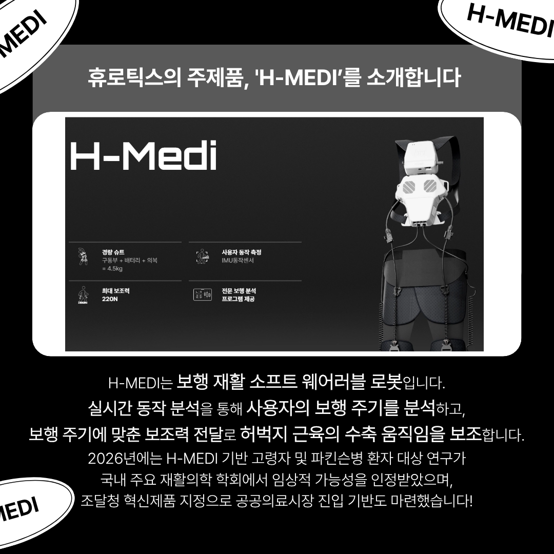 휴로틱스의 주제품,山-1내티기'를 소개합니다
H-MEDI는 보행 재활 소프트 웨어러블 로봇입니다.
실시간 동작 분석을 통해 사용자의 보행 주기를 분석하고, 보행 주기에 맞춘 보조력 전달로 허벅지 근육의 수축 움직임을 보조합니다. 
2026년에는 H-MEDI 기반 고령자 및 파킨슨병 환자 대상 연구가 국내 주요 재활의학 학회에서 임상적 가능성을 인정받았으며, 조달청 혁신제품 지정으로 공공의료시장 진입 기반도 마련했습니다!