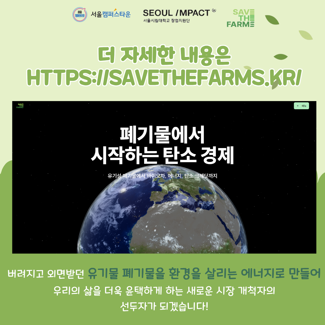 더 자세한 내용은 HTPS://SAVETHEFARMS.KRI
버려지고 외면받던 유기물 폐기물을 환경을 살리는 에너지로 만들어 우리의 삶을 더욱 윤택하게 하는 새로운 시장 개척자의 선두자가 되겠습니다!